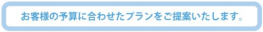 お客様の予算に合わせたプランをご提案いたします。