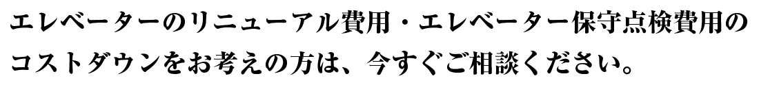 エレベーターのリニューアル費用・エレベーター保守点検費用のコストダウンをお考えの方は今すぐご相談ください。